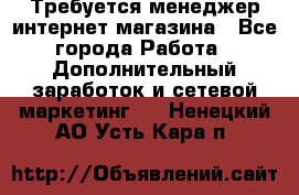  Требуется менеджер интернет-магазина - Все города Работа » Дополнительный заработок и сетевой маркетинг   . Ненецкий АО,Усть-Кара п.